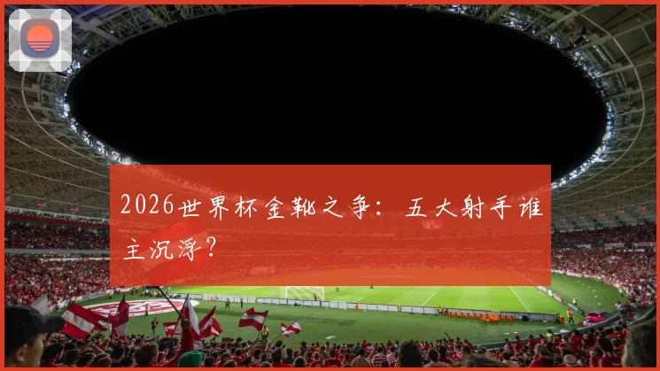 2026世界杯金靴之争：五大射手谁主沉浮？