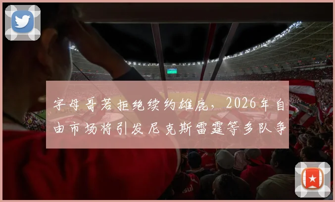 字母哥若拒绝续约雄鹿,2026年自由市场将引发尼克斯雷霆等多队争抢