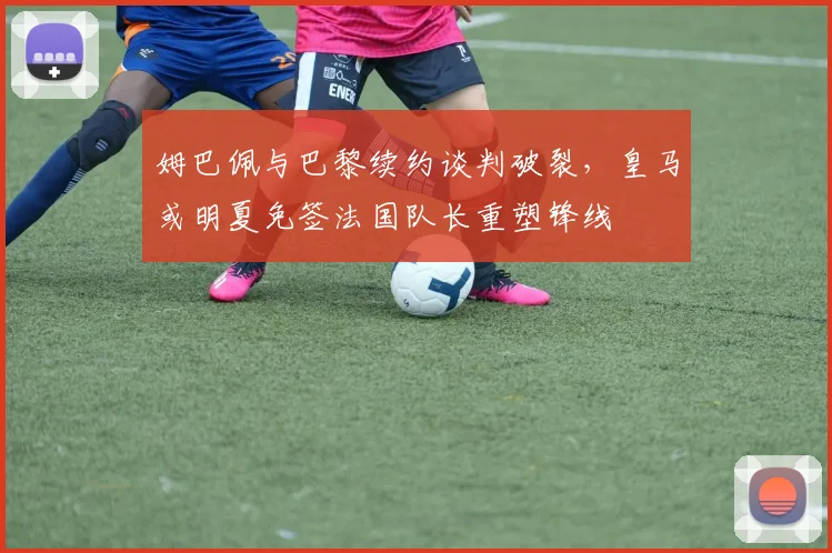 姆巴佩与巴黎续约谈判破裂,皇马或明夏免签法国队长重塑锋线