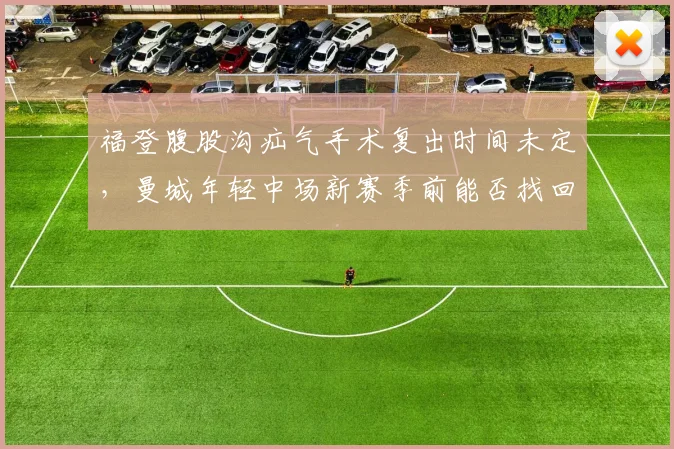 福登腹股沟疝气手术复出时间未定,曼城年轻中场新赛季前能否找回巅峰状态?