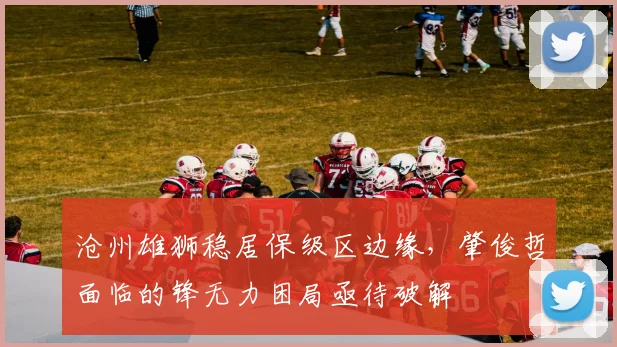 沧州雄狮稳居保级区边缘,肇俊哲面临的锋无力困局亟待破解