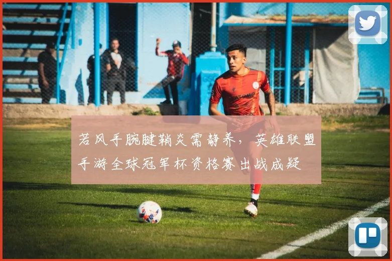 若风手腕腱鞘炎需静养,英雄联盟手游全球冠军杯资格赛出战成疑
