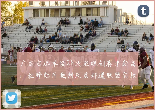 广东宏远单场28次犯规创赛季新高，杜锋怒斥裁判尺度却遭联盟罚款，底线在哪？